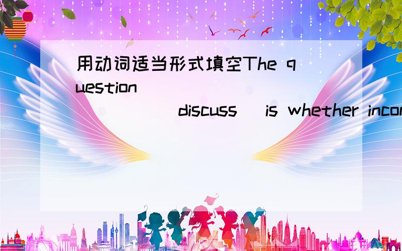 用动词适当形式填空The question __________ (discuss） is whether income