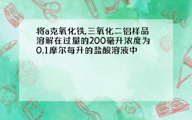 将a克氧化铁,三氧化二铝样品溶解在过量的200毫升浓度为0.1摩尔每升的盐酸溶液中