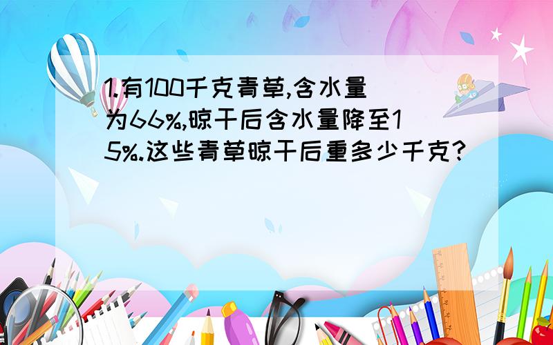 1.有100千克青草,含水量为66%,晾干后含水量降至15%.这些青草晾干后重多少千克?