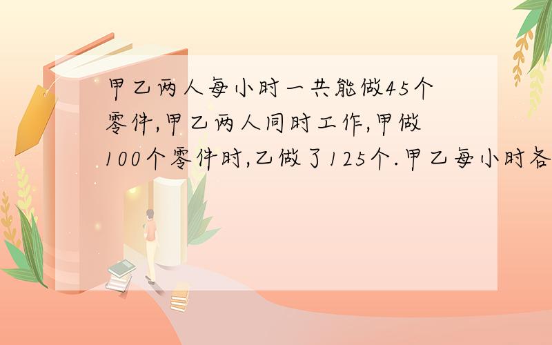 甲乙两人每小时一共能做45个零件,甲乙两人同时工作,甲做100个零件时,乙做了125个.甲乙每小时各做多少