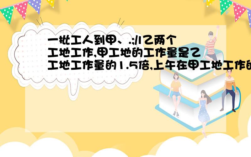 一批工人到甲、.;/l乙两个工地工作,甲工地的工作量是乙工地工作量的1.5倍,上午在甲工地工作的人数是乙工地人数的3倍,