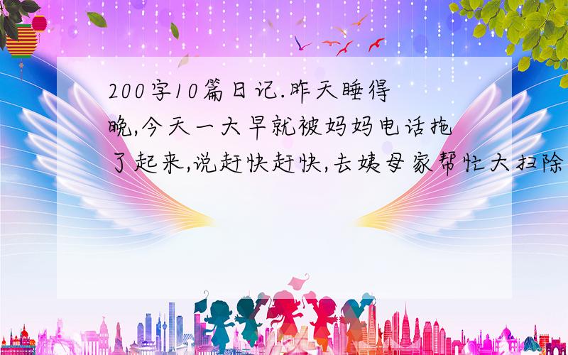 200字10篇日记.昨天睡得晚,今天一大早就被妈妈电话拖了起来,说赶快赶快,去姨母家帮忙大扫除（...）今天真是个好天气