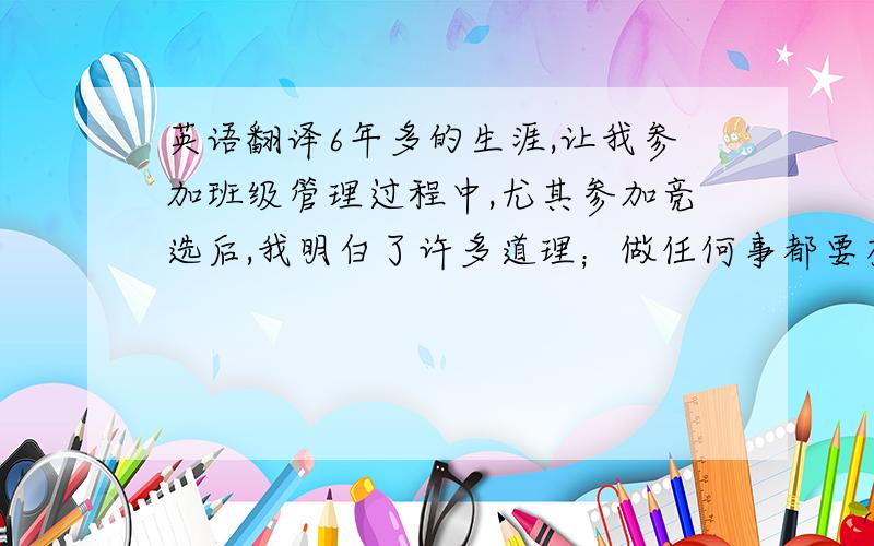 英语翻译6年多的生涯,让我参加班级管理过程中,尤其参加竞选后,我明白了许多道理；做任何事都要有强烈的责任感,要认真履行自