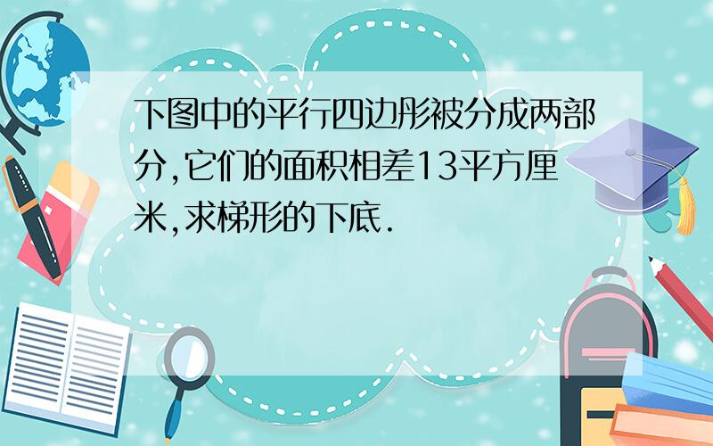 下图中的平行四边彤被分成两部分,它们的面积相差13平方厘米,求梯形的下底.