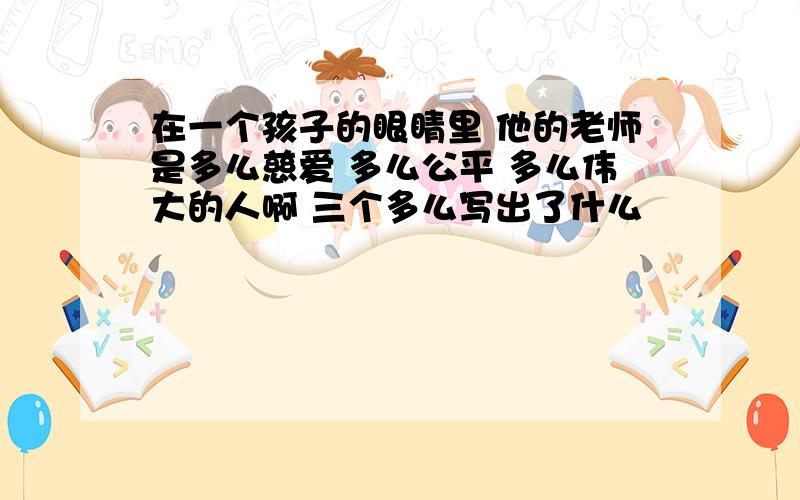 在一个孩子的眼睛里 他的老师是多么慈爱 多么公平 多么伟大的人啊 三个多么写出了什么