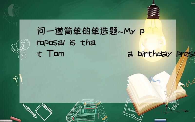 问一道简单的单选题~My proposal is that Tom ______ a birthday present