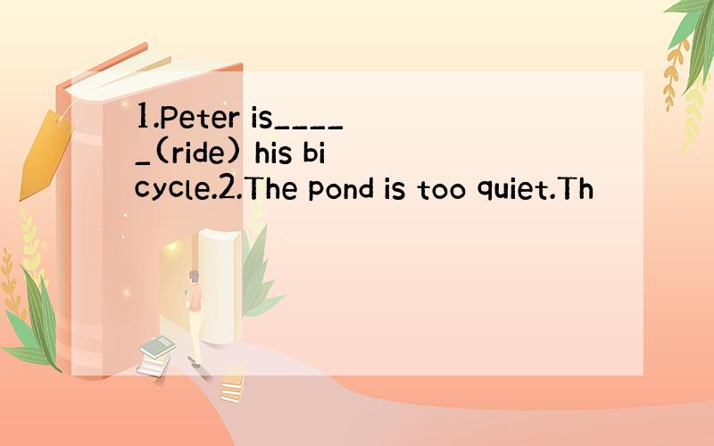 1.Peter is_____(ride) his bicycle.2.The pond is too quiet.Th