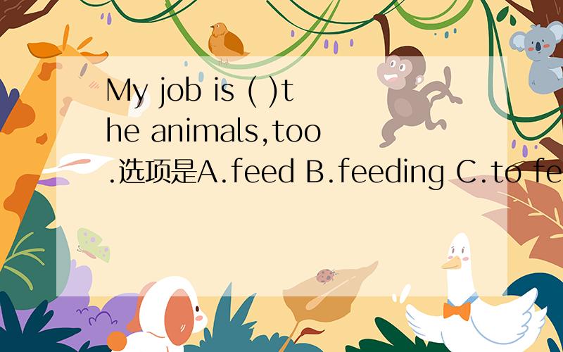 My job is ( )the animals,too.选项是A.feed B.feeding C.to feed D