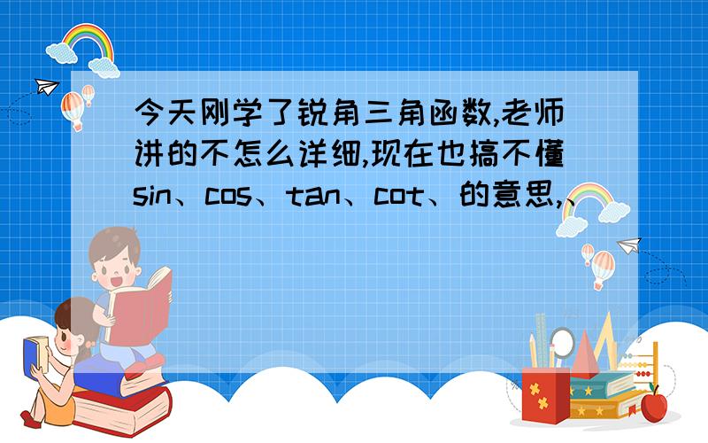 今天刚学了锐角三角函数,老师讲的不怎么详细,现在也搞不懂sin、cos、tan、cot、的意思,、