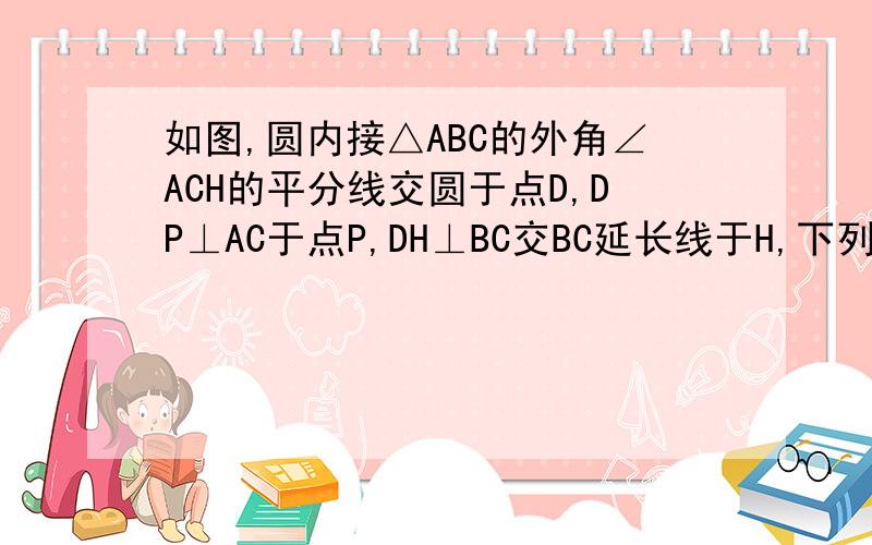 如图,圆内接△ABC的外角∠ACH的平分线交圆于点D,DP⊥AC于点P,DH⊥BC交BC延长线于H,下列结论正确的有哪些