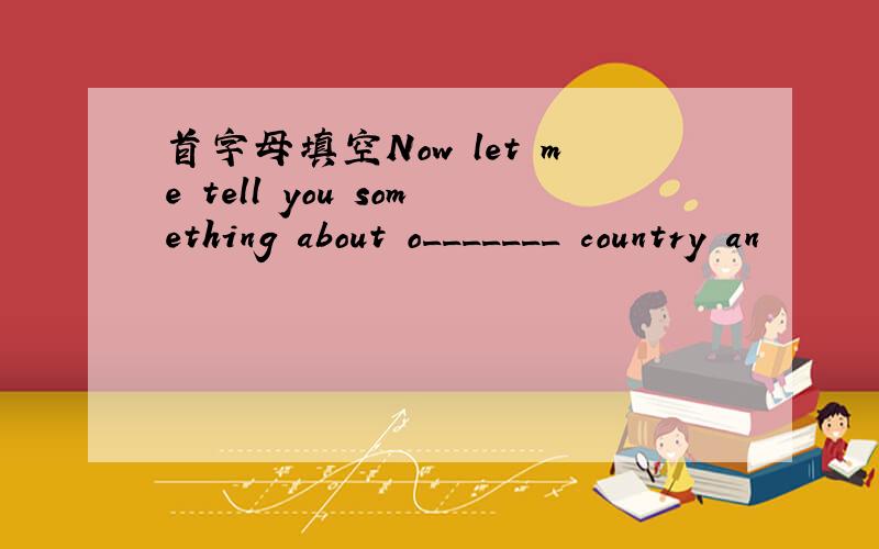 首字母填空Now let me tell you something about o_______ country an