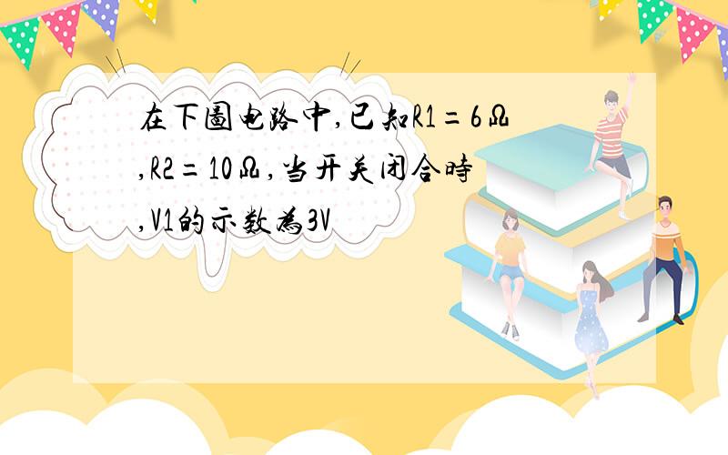 在下图电路中,已知R1=6Ω,R2=10Ω,当开关闭合时,V1的示数为3V