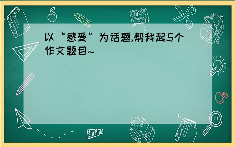 以“感受”为话题,帮我起5个作文题目~