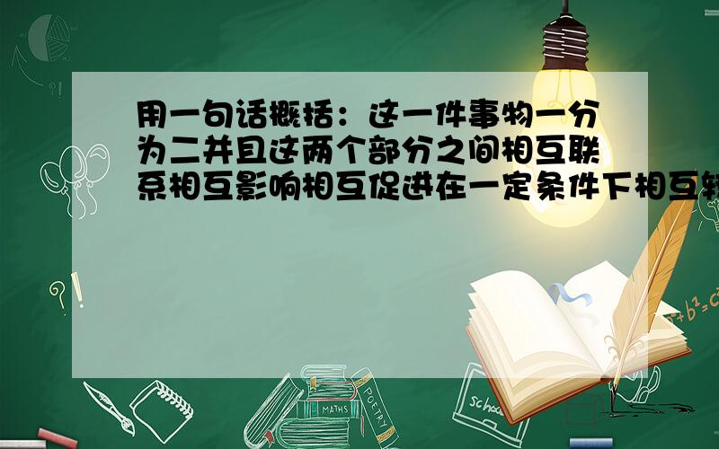 用一句话概括：这一件事物一分为二并且这两个部分之间相互联系相互影响相互促进在一定条件下相互转化!