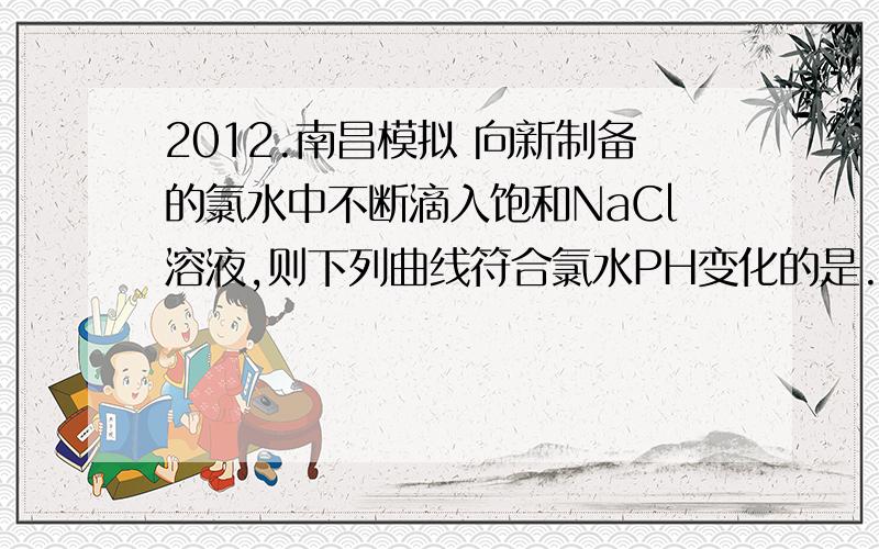 2012.南昌模拟 向新制备的氯水中不断滴入饱和NaCl溶液,则下列曲线符合氯水PH变化的是.图略请问选什么?来了马上就