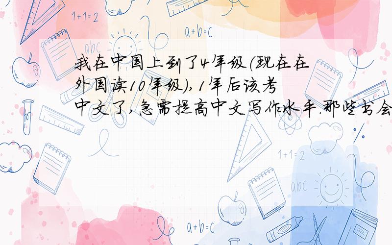 我在中国上到了4年级（现在在外国读10年级）,1年后该考中文了,急需提高中文写作水平.那些书会帮助我呢?（小说类的,15