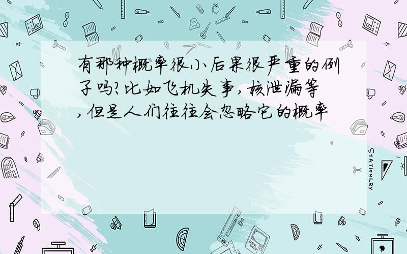 有那种概率很小后果很严重的例子吗?比如飞机失事,核泄漏等,但是人们往往会忽略它的概率