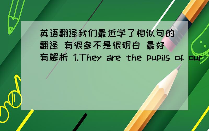 英语翻译我们最近学了相似句的翻译 有很多不是很明白 最好有解析 1.They are the pupils of our