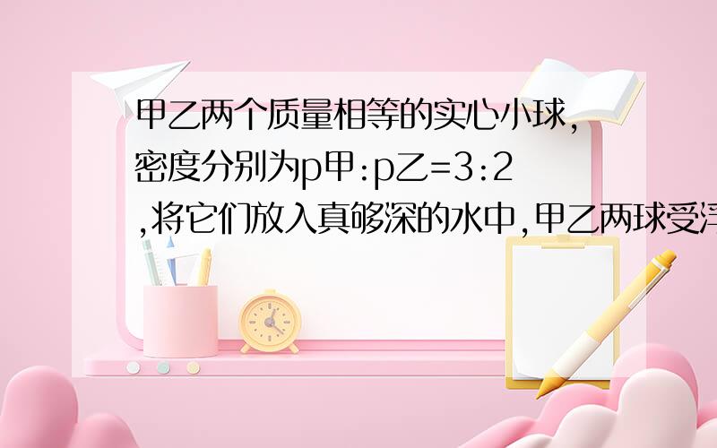 甲乙两个质量相等的实心小球,密度分别为p甲:p乙=3:2,将它们放入真够深的水中,甲乙两球受浮力比