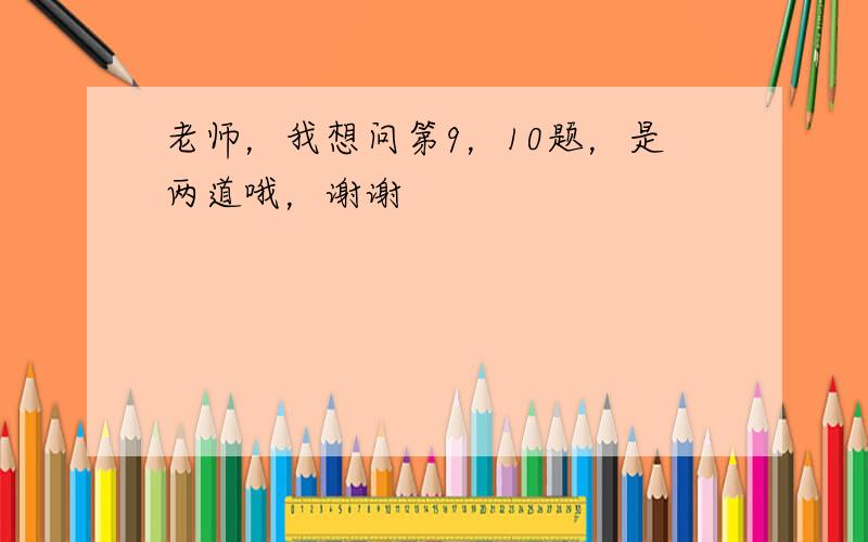 老师，我想问第9，10题，是两道哦，谢谢