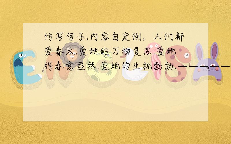 仿写句子,内容自定例：人们都爱春天,爱她的万物复苏,爱她得春意盎然,爱她的生机勃勃.——————————————————