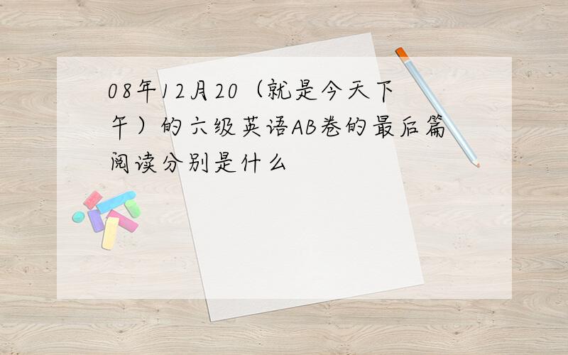 08年12月20（就是今天下午）的六级英语AB卷的最后篇阅读分别是什么