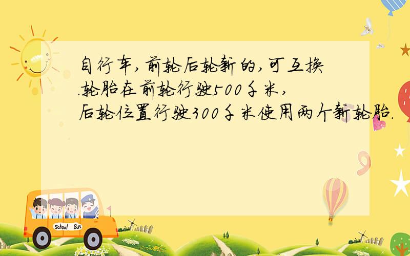 自行车,前轮后轮新的,可互换.轮胎在前轮行驶500千米,后轮位置行驶300千米使用两个新轮胎.