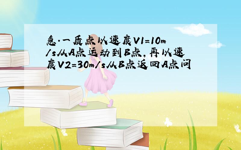 急.一质点以速度V1=10m/s从A点运动到B点,再以速度V2=30m/s从B点返回A点问