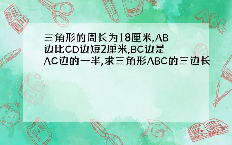 三角形的周长为18厘米,AB边比CD边短2厘米,BC边是AC边的一半,求三角形ABC的三边长