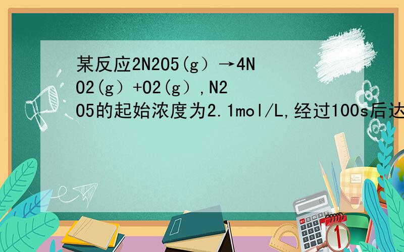 某反应2N2O5(g）→4NO2(g）+O2(g）,N2O5的起始浓度为2.1mol/L,经过100s后达到平衡,及格过