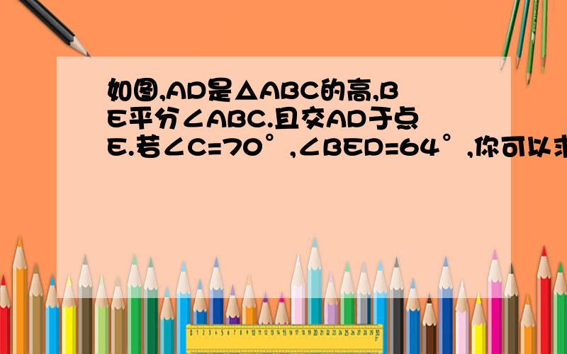 如图,AD是△ABC的高,BE平分∠ABC.且交AD于点E.若∠C=70°,∠BED=64°,你可以求出哪些角的度数?请