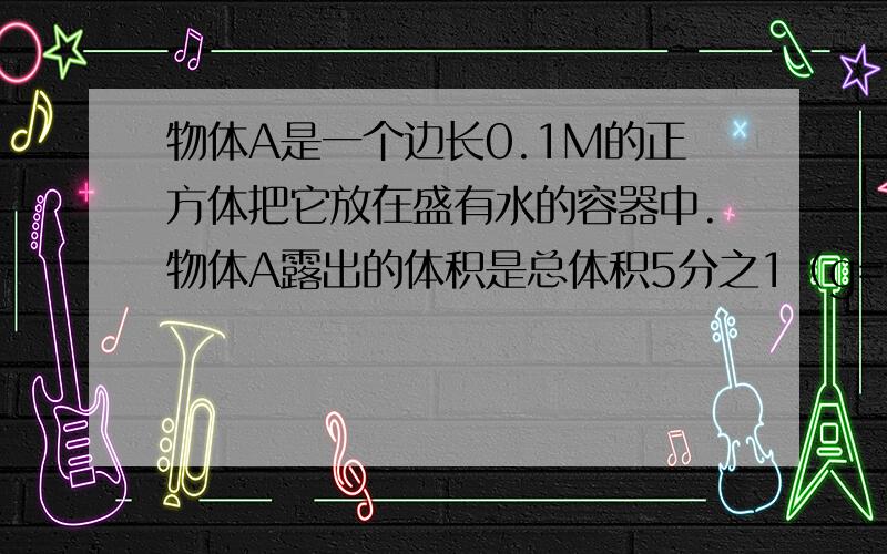 物体A是一个边长0.1M的正方体把它放在盛有水的容器中.物体A露出的体积是总体积5分之1（g=10n/千）