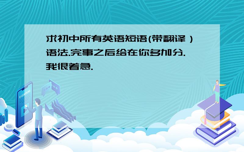 求初中所有英语短语(带翻译）语法.完事之后给在你多加分.我很着急.