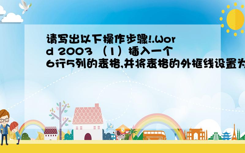 请写出以下操作步骤!.Word 2003 （1）插入一个6行5列的表格,并将表格的外框线设置为1.5磅单实线； （2）