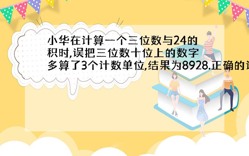 小华在计算一个三位数与24的积时,误把三位数十位上的数字多算了3个计数单位,结果为8928.正确的计算结果为?