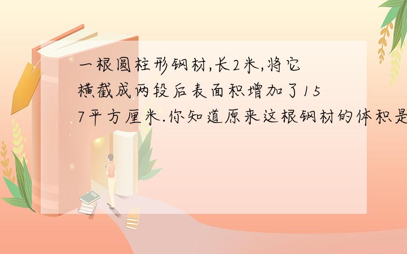 一根圆柱形钢材,长2米,将它横截成两段后表面积增加了157平方厘米.你知道原来这根钢材的体积是多少吗?