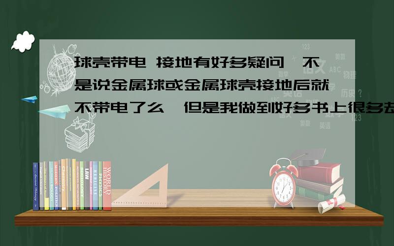 球壳带电 接地有好多疑问,不是说金属球或金属球壳接地后就不带电了么,但是我做到好多书上很多却又带电,为什么?电场在屏蔽状