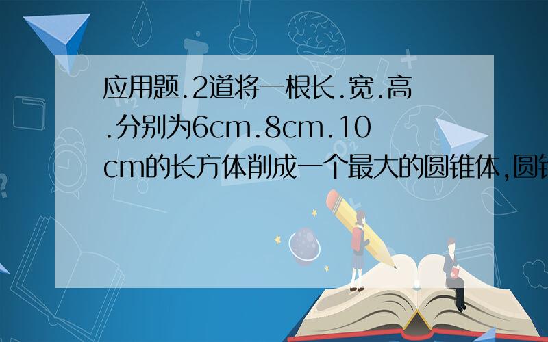 应用题.2道将一根长.宽.高.分别为6cm.8cm.10cm的长方体削成一个最大的圆锥体,圆锥的体积是多少立方厘米?一个