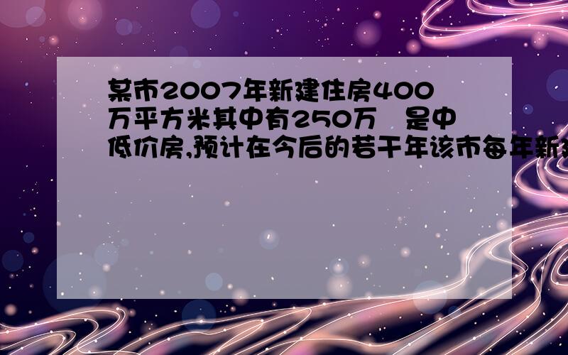 某市2007年新建住房400万平方米其中有250万㎡是中低价房,预计在今后的若干年该市每年新建住房面积平均比上一年增长8