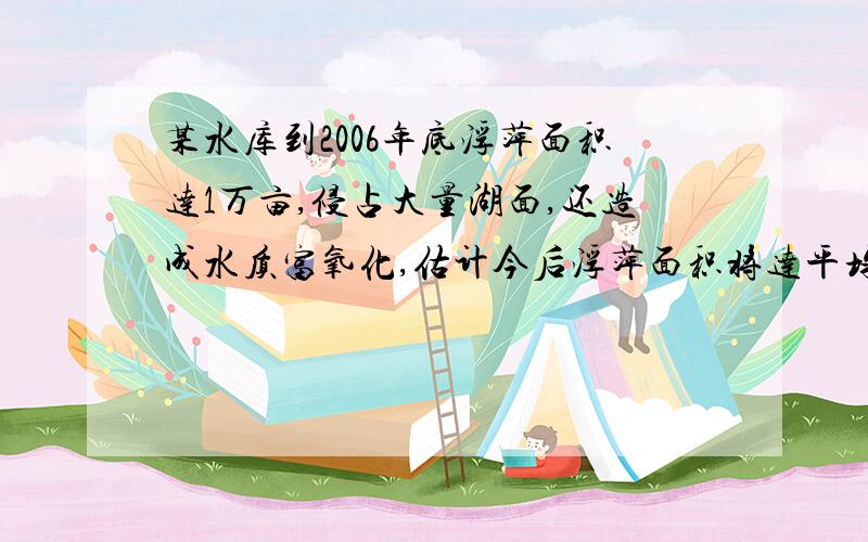 某水库到2006年底浮萍面积达1万亩,侵占大量湖面,还造成水质富氧化,估计今后浮萍面积将达平均每年增加0.08万亩,政府