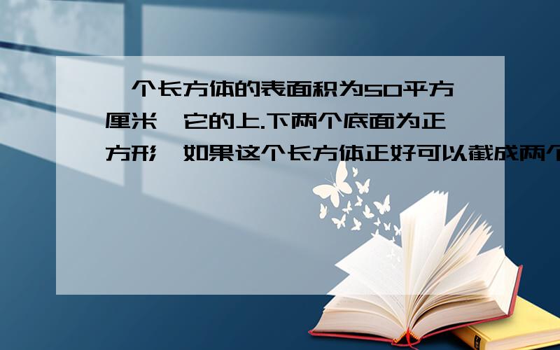 一个长方体的表面积为50平方厘米,它的上.下两个底面为正方形,如果这个长方体正好可以截成两个体积相等的