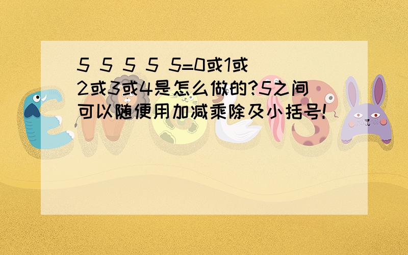 5 5 5 5 5=0或1或2或3或4是怎么做的?5之间可以随便用加减乘除及小括号!