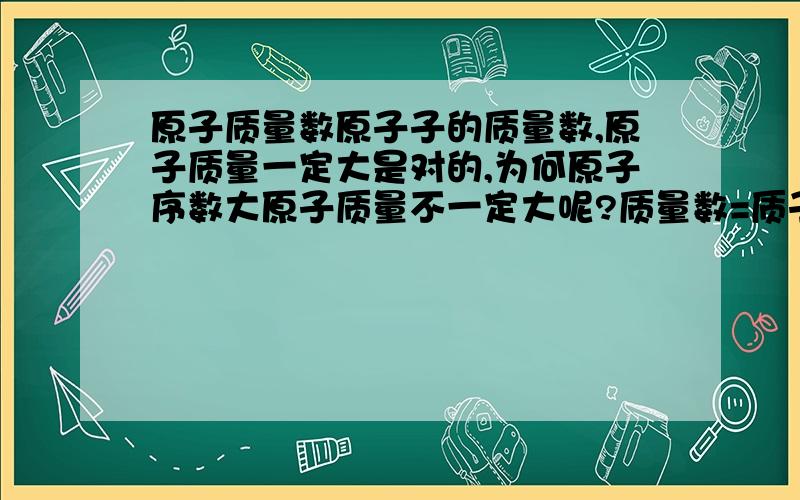 原子质量数原子子的质量数,原子质量一定大是对的,为何原子序数大原子质量不一定大呢?质量数=质子数+中子数.是原子的质量数