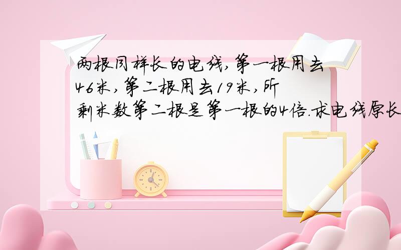 两根同样长的电线,第一根用去46米,第二根用去19米,所剩米数第二根是第一根的4倍.求电线原长是几米?