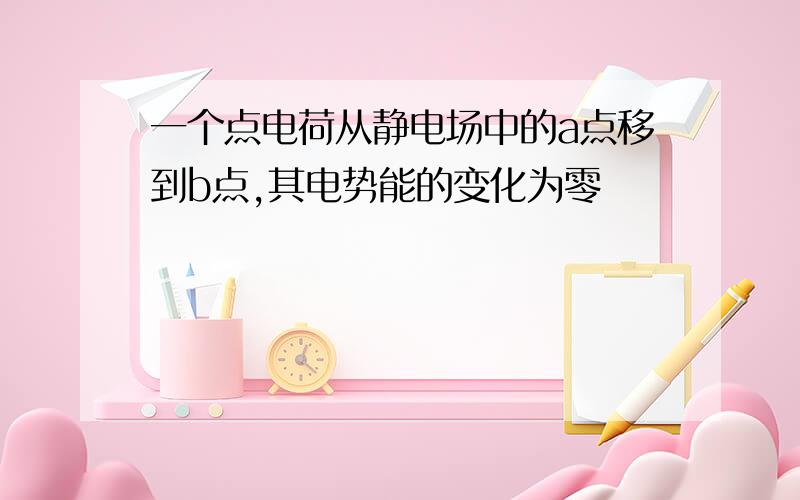 一个点电荷从静电场中的a点移到b点,其电势能的变化为零