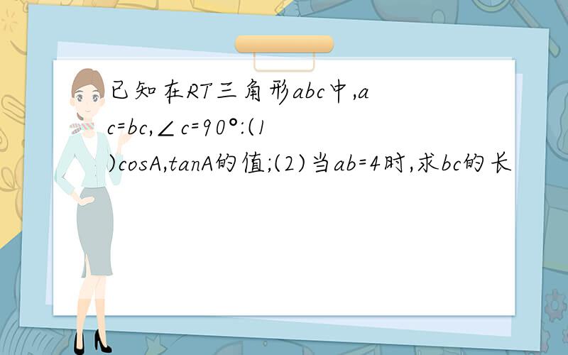 已知在RT三角形abc中,ac=bc,∠c=90°:(1)cosA,tanA的值;(2)当ab=4时,求bc的长