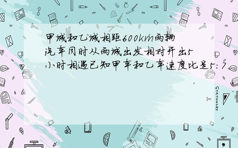 甲城和乙城相距600km两辆汽车同时从两城出发相对开出5小时相遇已知甲车和乙车速度比是5：7