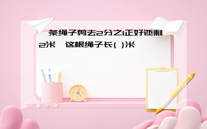 一条绳子剪去2分之1正好还剩2米,这根绳子长( )米