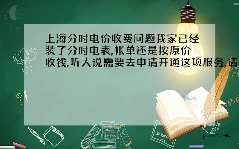 上海分时电价收费问题我家已经装了分时电表,帐单还是按原价收钱,听人说需要去申请开通这项服务,请问开通这个还要收钱吗?