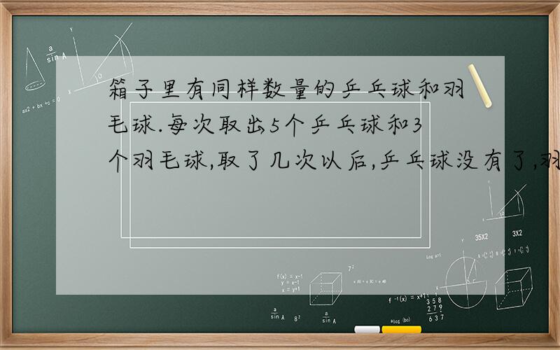 箱子里有同样数量的乒乓球和羽毛球.每次取出5个乒乓球和3个羽毛球,取了几次以后,乒乓球没有了,羽毛球还剩6个?原来乒乓球